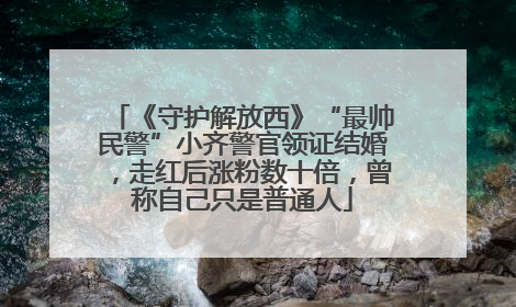 《守护解放西》“最帅民警”小齐警官领证结婚，走红后涨粉数十倍，曾称自己只是普通人
