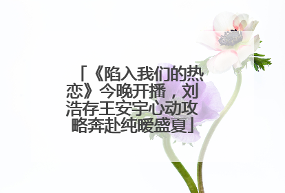 《陷入我们的热恋》今晚开播，刘浩存王安宇心动攻略奔赴纯暧盛夏