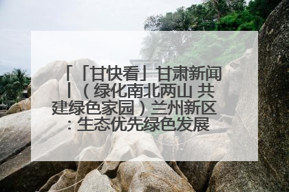 「甘快看」甘肃新闻丨（绿化南北两山 共建绿色家园）兰州新区：生态优先绿色发展 打造生态环保示范区