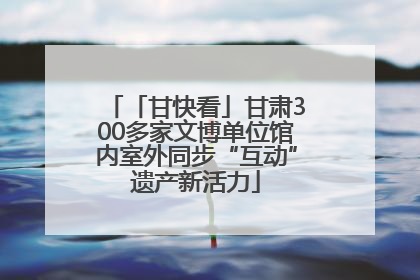 「甘快看」甘肃300多家文博单位馆内室外同步“互动”遗产新活力