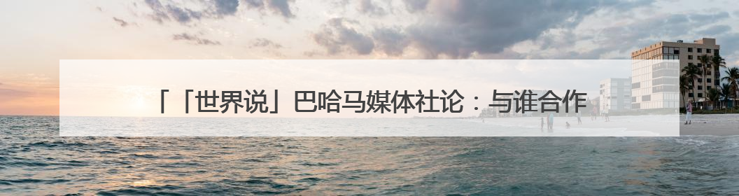 「世界说」巴哈马媒体社论：与谁合作，自有判断，不会沦为“权力游戏”