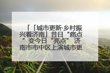 「城市更新·乡村振兴看济南」昔日“痛点”变今日“亮点” 济南市市中区上演城市更新“三部曲”