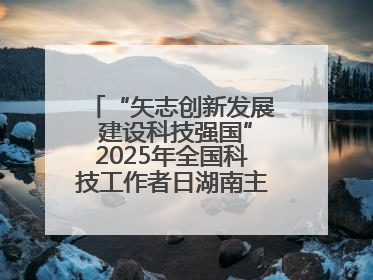 “矢志创新发展 建设科技强国”2025年全国科技工作者日湖南主场活动举行