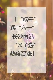“端午”遇“六一” 长沙南站“亲子游”热度高涨