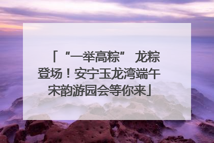 “一举高粽” 龙粽登场！安宁玉龙湾端午宋韵游园会等你来