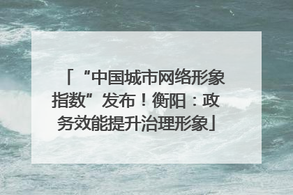 “中国城市网络形象指数”发布！衡阳：政务效能提升治理形象
