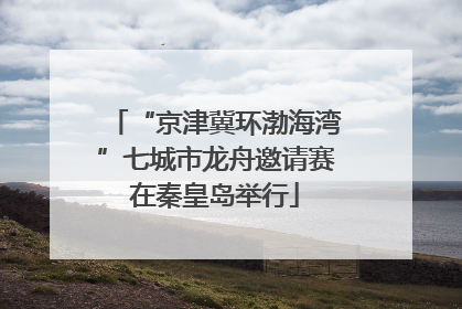 “京津冀环渤海湾”七城市龙舟邀请赛在秦皇岛举行