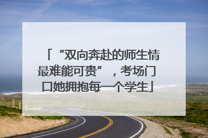 “双向奔赴的师生情最难能可贵”，考场门口她拥抱每一个学生