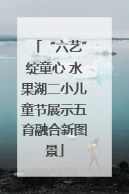“六艺”绽童心 水果湖二小儿童节展示五育融合新图景