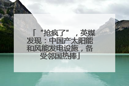 “抢疯了”，英媒发现：中国产太阳能和风能发电设施，备受邻国热捧
