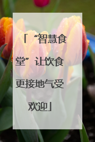 “智慧食堂”让饮食更接地气受欢迎