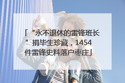 “永不退休的雷锋班长”捐毕生珍藏，1454件雷锋史料落户枣庄