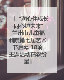 “润心伴成长·同心护未来” 兰州市儿童福利院第七届艺术节启幕 18项主题活动精彩纷呈