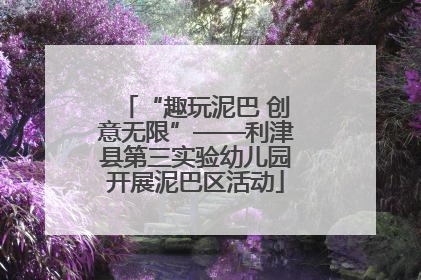 “趣玩泥巴 创意无限”——利津县第三实验幼儿园开展泥巴区活动