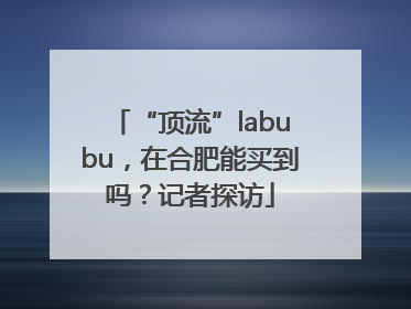 “顶流”labubu，在合肥能买到吗？记者探访