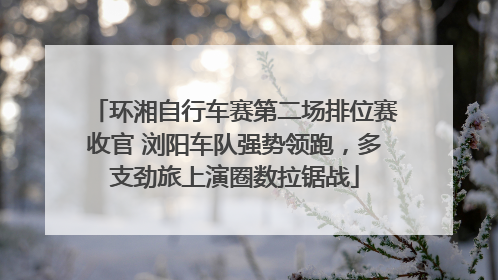 环湘自行车赛第二场排位赛收官 浏阳车队强势领跑，多支劲旅上演圈数拉锯战