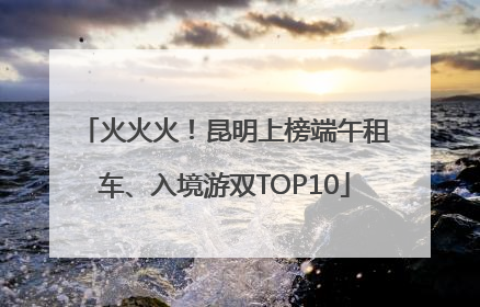 火火火！昆明上榜端午租车、入境游双TOP10