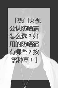 热门央视公认防晒霜怎么选？好用的防晒霜有哪些？按需种草！