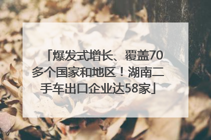 爆发式增长、覆盖70多个国家和地区！湖南二手车出口企业达58家