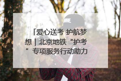 爱心送考 护航梦想｜北京地铁“护考”专项服务行动助力考生无忧赴考