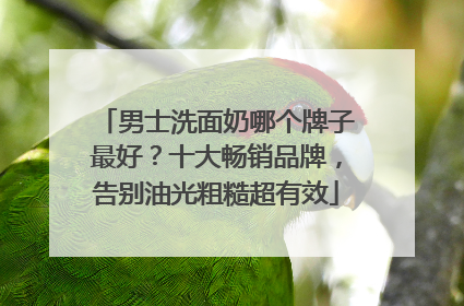 男士洗面奶哪个牌子最好？十大畅销品牌，告别油光粗糙超有效