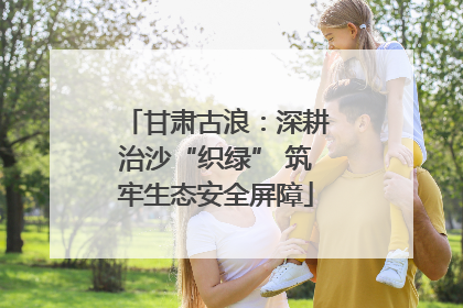 甘肃古浪：深耕治沙“织绿” 筑牢生态安全屏障
