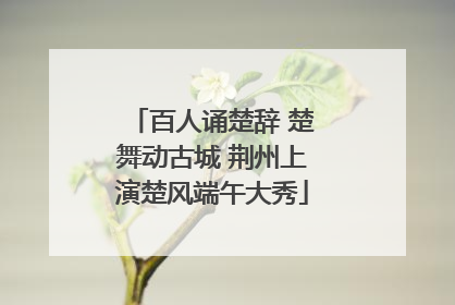 百人诵楚辞 楚舞动古城 荆州上演楚风端午大秀