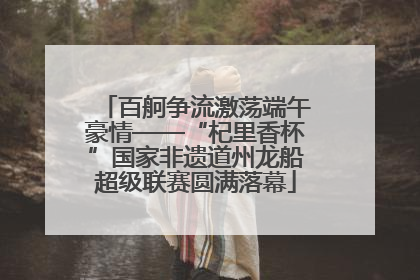 百舸争流激荡端午豪情——“杞里香杯”国家非遗道州龙船超级联赛圆满落幕