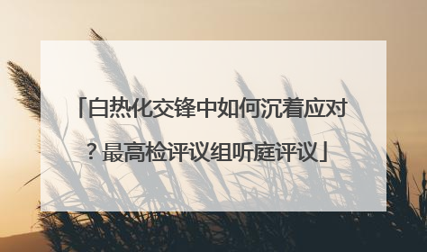 白热化交锋中如何沉着应对？最高检评议组听庭评议