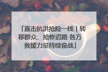 直击抗洪抢险一线｜转移群众、抢修道路 各方救援力量持续奋战