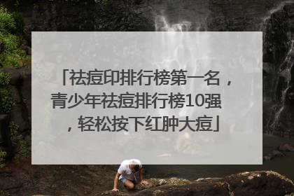 祛痘印排行榜第一名，青少年祛痘排行榜10强，轻松按下红肿大痘