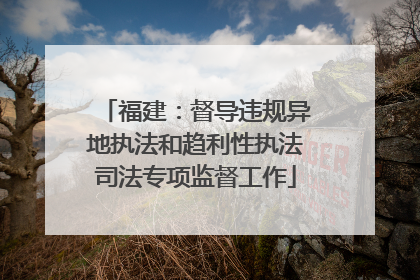 福建：督导违规异地执法和趋利性执法司法专项监督工作