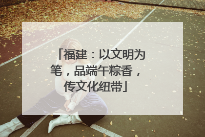 福建：以文明为笔，品端午粽香，传文化纽带