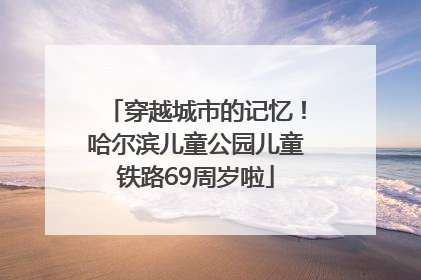 穿越城市的记忆！哈尔滨儿童公园儿童铁路69周岁啦