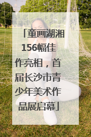 童画湖湘156幅佳作亮相，首届长沙市青少年美术作品展启幕