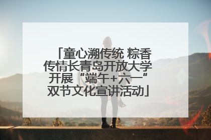 童心溯传统 粽香传情长青岛开放大学开展“端午+六一”双节文化宣讲活动