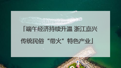 端午经济持续升温 浙江嘉兴传统民俗“带火”特色产业