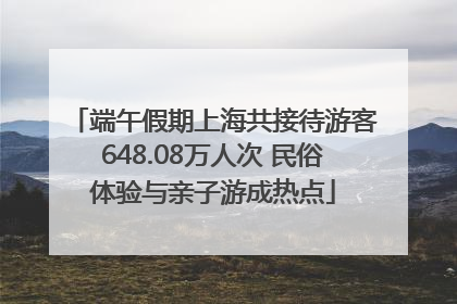 端午假期上海共接待游客648.08万人次 民俗体验与亲子游成热点