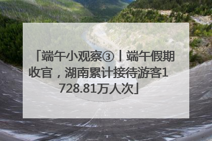 端午小观察③丨端午假期收官，湖南累计接待游客1728.81万人次
