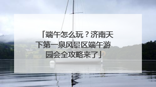 端午怎么玩？济南天下第一泉风景区端午游园会全攻略来了