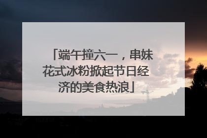 端午撞六一，串妹花式冰粉掀起节日经济的美食热浪