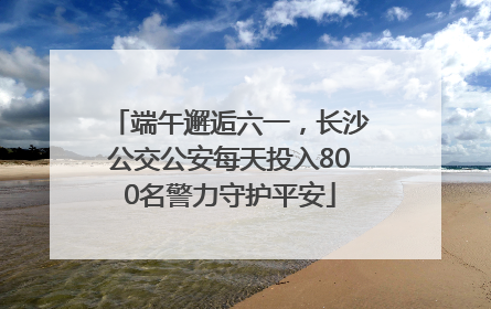 端午邂逅六一，长沙公交公安每天投入800名警力守护平安