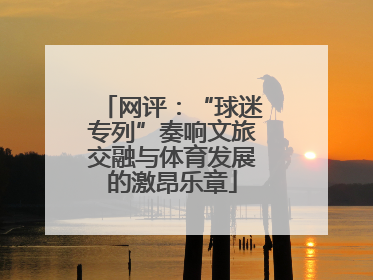 网评：“球迷专列”奏响文旅交融与体育发展的激昂乐章