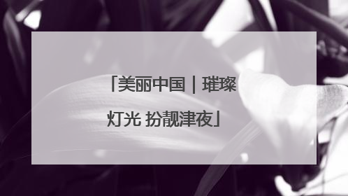 美丽中国｜璀璨灯光 扮靓津夜
