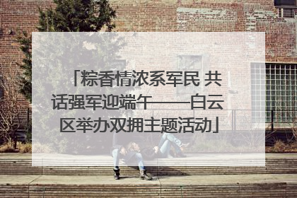 粽香情浓系军民 共话强军迎端午——白云区举办双拥主题活动