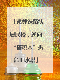 紧邻铁路线居民楼，逆向“搭积木”拆危旧水塔