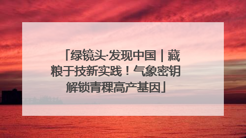 绿镜头·发现中国｜藏粮于技新实践！气象密钥解锁青稞高产基因