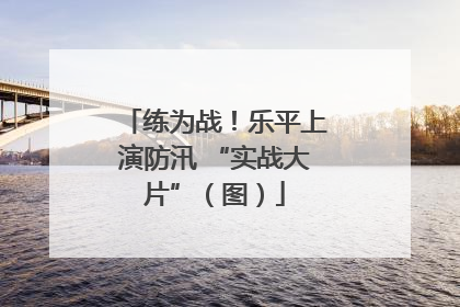 练为战！乐平上演防汛 “实战大片”（图）
