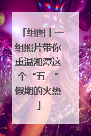 组图丨一组照片带你重温湘潭这个“五一”假期的火热