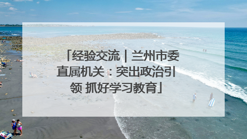 经验交流｜兰州市委直属机关：突出政治引领 抓好学习教育